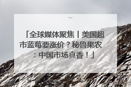 全球媒体聚焦丨美国超市蓝莓要涨价？秘鲁果农：中国市场真香！