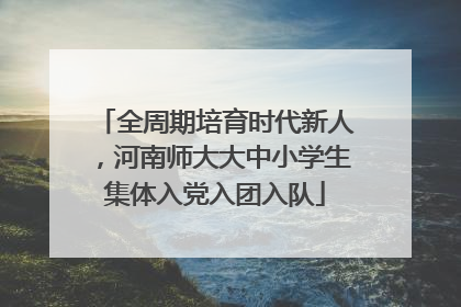 全周期培育时代新人，河南师大大中小学生集体入党入团入队