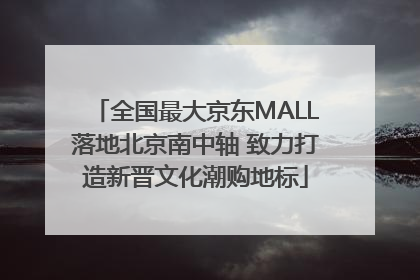 全国最大京东MALL落地北京南中轴 致力打造新晋文化潮购地标