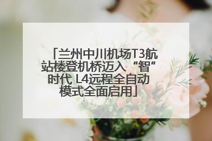 兰州中川机场T3航站楼登机桥迈入“智”时代 L4远程全自动模式全面启用