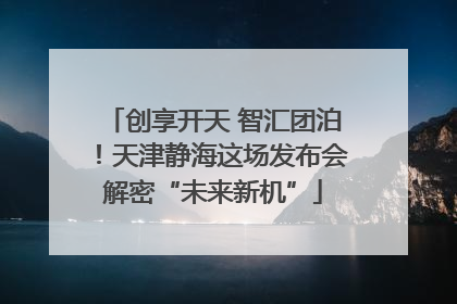 创享开天 智汇团泊！天津静海这场发布会解密“未来新机”