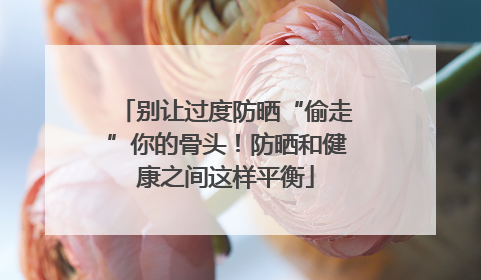 别让过度防晒“偷走”你的骨头！防晒和健康之间这样平衡