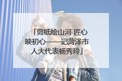 剪纸绘山河 匠心映初心——记菏泽市人大代表杨秀玲