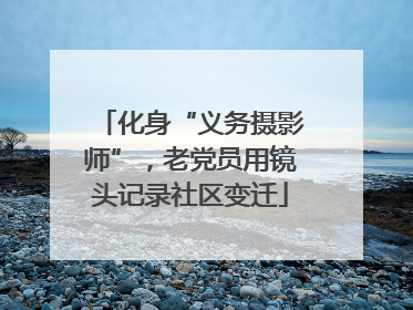 化身“义务摄影师”，老党员用镜头记录社区变迁