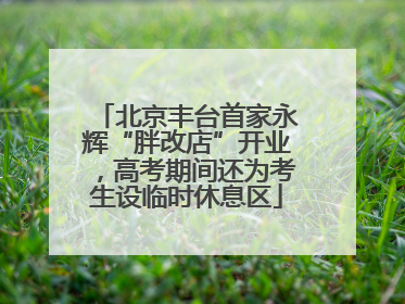 北京丰台首家永辉“胖改店”开业，高考期间还为考生设临时休息区