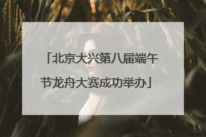 北京大兴第八届端午节龙舟大赛成功举办