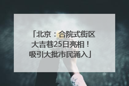 北京：合院式街区大吉巷25日亮相！吸引大批市民涌入