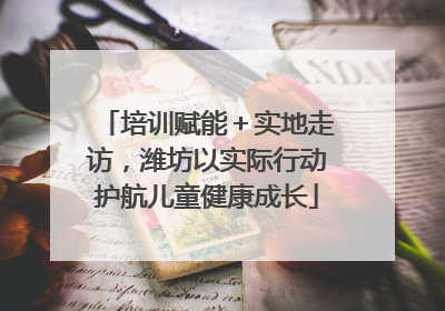培训赋能＋实地走访，潍坊以实际行动护航儿童健康成长