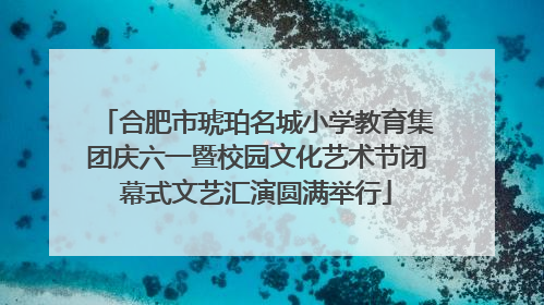 合肥市琥珀名城小学教育集团庆六一暨校园文化艺术节闭幕式文艺汇演圆满举行