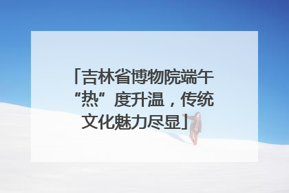 吉林省博物院端午“热”度升温，传统文化魅力尽显