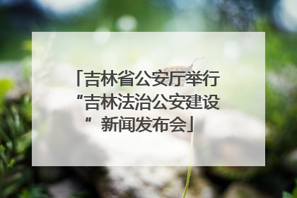 吉林省公安厅举行“吉林法治公安建设”新闻发布会