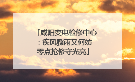 咸阳变电检修中心：疾风骤雨又何妨 零点抢修守光亮