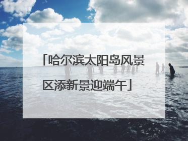 哈尔滨太阳岛风景区添新景迎端午