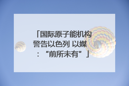 国际原子能机构警告以色列 以媒：“前所未有”
