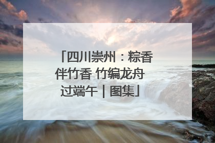 四川崇州：粽香伴竹香 竹编龙舟过端午｜图集