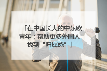 在中国长大的中东欧青年：帮助更多外国人找到“归属感”