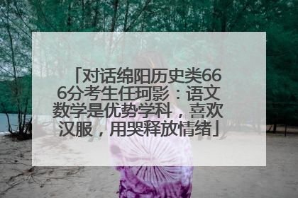 对话绵阳历史类666分考生任珂影：语文数学是优势学科，喜欢汉服，用哭释放情绪