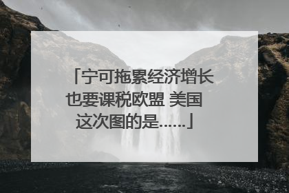 宁可拖累经济增长也要课税欧盟 美国这次图的是……
