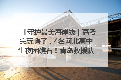 守护最美海岸线｜高考完玩嗨了，4名河北高中生夜困礁石！青岛救援队火速出动救上岸