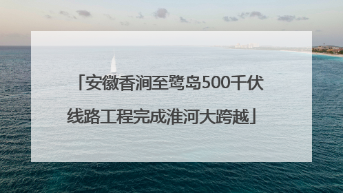 安徽香涧至鹭岛500千伏线路工程完成淮河大跨越