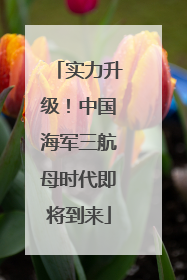 实力升级！中国海军三航母时代即将到来