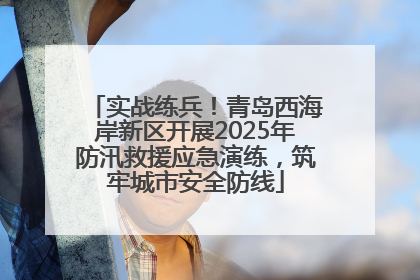 实战练兵！青岛西海岸新区开展2025年防汛救援应急演练，筑牢城市安全防线