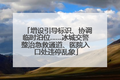 增设引导标识、协调临时泊位……冰城交警整治急救通道、医院入口处违停乱象