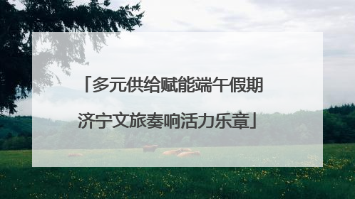 多元供给赋能端午假期 济宁文旅奏响活力乐章