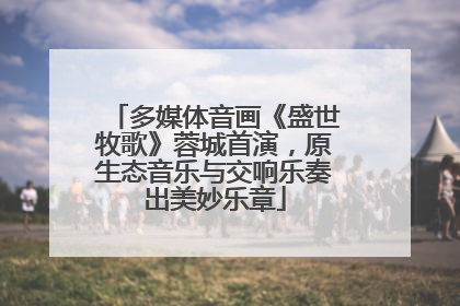 多媒体音画《盛世牧歌》蓉城首演，原生态音乐与交响乐奏出美妙乐章