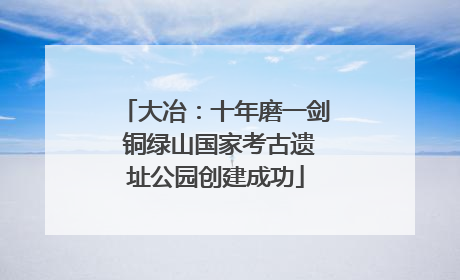 大冶：十年磨一剑 铜绿山国家考古遗址公园创建成功