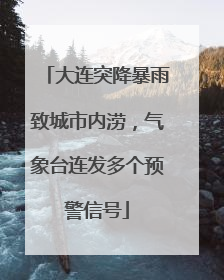 大连突降暴雨致城市内涝，气象台连发多个预警信号