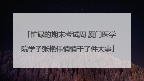 忙碌的期末考试周 厦门医学院学子张艳伟悄悄干了件大事