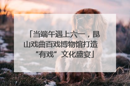 当端午遇上六一，昆山戏曲百戏博物馆打造“有戏”文化盛宴