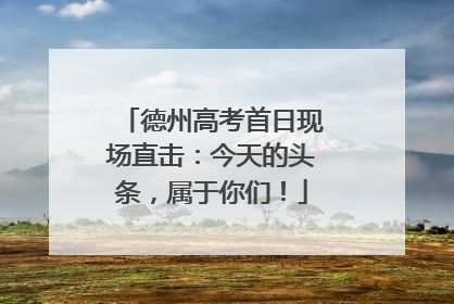 德州高考首日现场直击：今天的头条，属于你们！