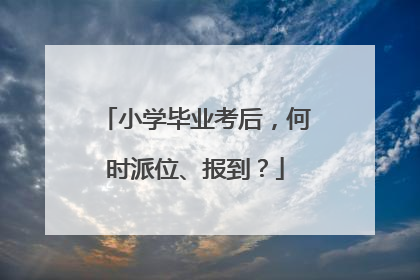 小学毕业考后，何时派位、报到？