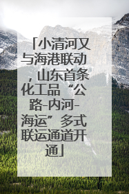 小清河又与海港联动，山东首条化工品“公路-内河-海运”多式联运通道开通