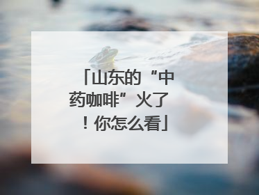 山东的“中药咖啡”火了！你怎么看