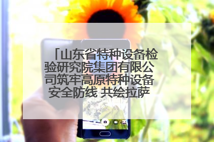 山东省特种设备检验研究院集团有限公司筑牢高原特种设备安全防线 共绘拉萨美好生活画卷