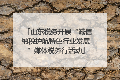 山东税务开展“诚信纳税护航特色行业发展”媒体税务行活动