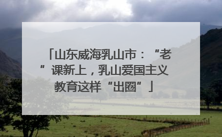 山东威海乳山市：“老”课新上，乳山爱国主义教育这样“出圈”