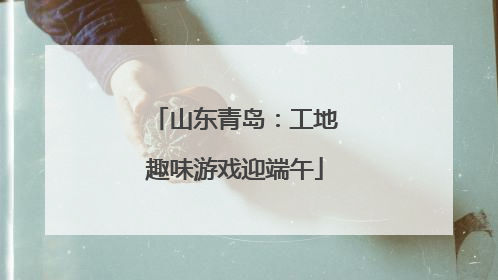 山东青岛:工地趣味游戏迎端午