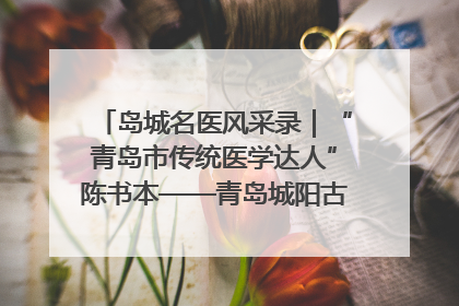 岛城名医风采录｜“青岛市传统医学达人”陈书本——青岛城阳古镇正骨医院骨伤科