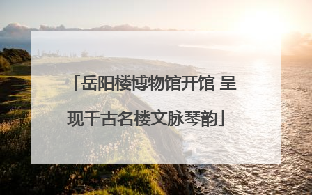 岳阳楼博物馆开馆 呈现千古名楼文脉琴韵