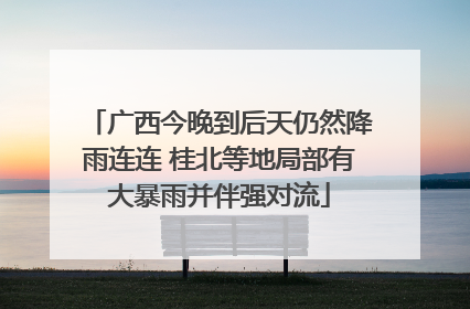 广西今晚到后天仍然降雨连连 桂北等地局部有大暴雨并伴强对流