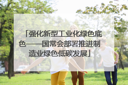 强化新型工业化绿色底色——国常会部署推进制造业绿色低碳发展