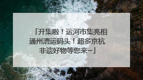 开集啦！运河市集亮相通州漕运码头！超多京杭非遗好物等您来~