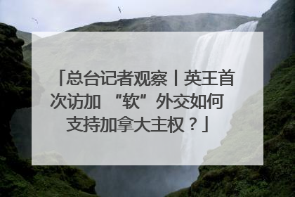 总台记者观察丨英王首次访加 “软”外交如何支持加拿大主权？