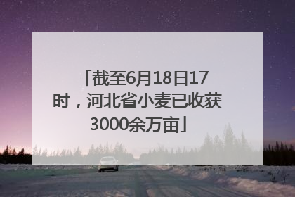 截至6月18日17时，河北省小麦已收获3000余万亩