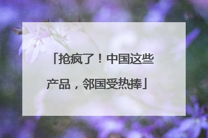 抢疯了！中国这些产品，邻国受热捧