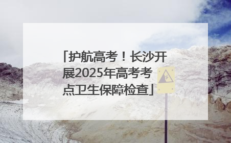 护航高考！长沙开展2025年高考考点卫生保障检查